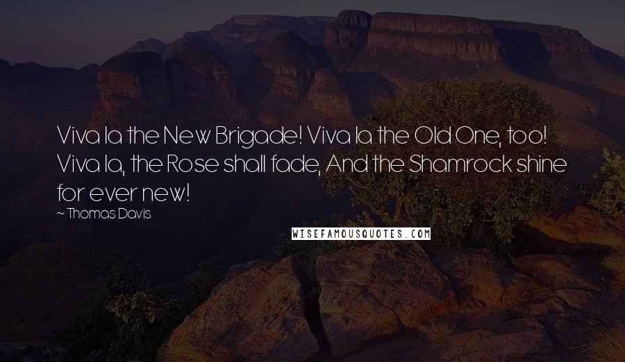 Thomas Davis Quotes: Viva la the New Brigade! Viva la the Old One, too! Viva la, the Rose shall fade, And the Shamrock shine for ever new!