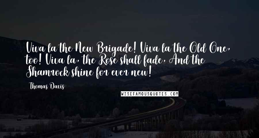 Thomas Davis Quotes: Viva la the New Brigade! Viva la the Old One, too! Viva la, the Rose shall fade, And the Shamrock shine for ever new!