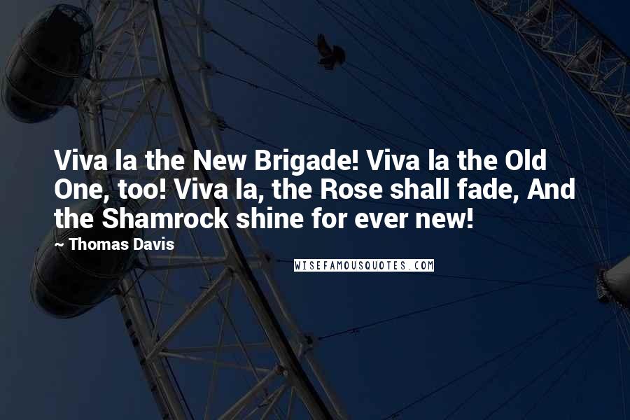 Thomas Davis Quotes: Viva la the New Brigade! Viva la the Old One, too! Viva la, the Rose shall fade, And the Shamrock shine for ever new!