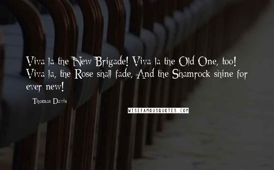 Thomas Davis Quotes: Viva la the New Brigade! Viva la the Old One, too! Viva la, the Rose shall fade, And the Shamrock shine for ever new!