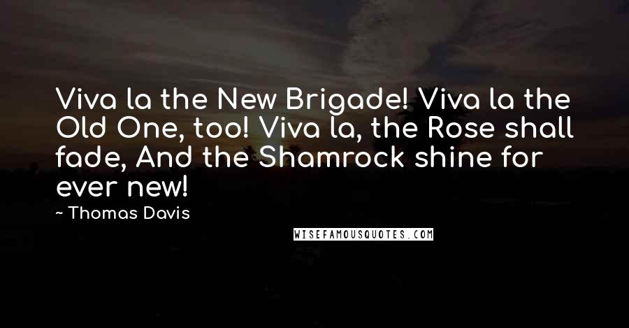 Thomas Davis Quotes: Viva la the New Brigade! Viva la the Old One, too! Viva la, the Rose shall fade, And the Shamrock shine for ever new!