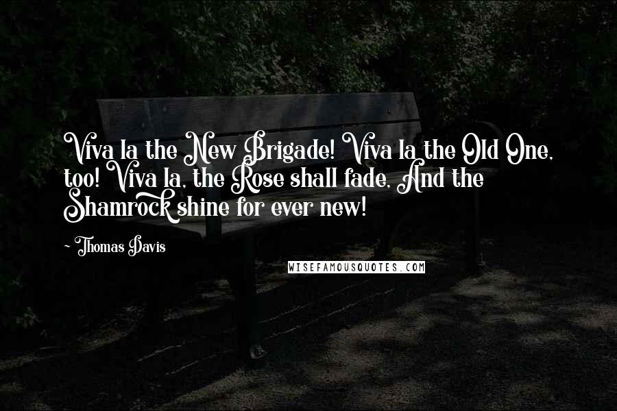 Thomas Davis Quotes: Viva la the New Brigade! Viva la the Old One, too! Viva la, the Rose shall fade, And the Shamrock shine for ever new!