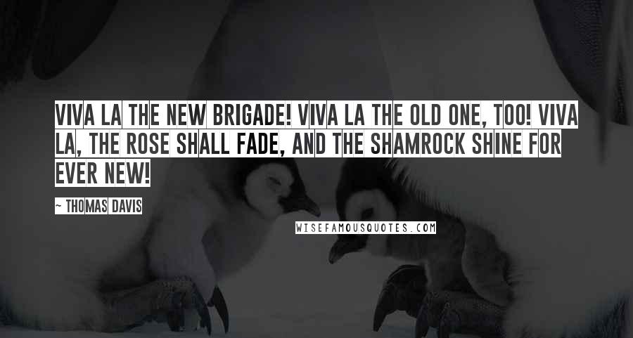 Thomas Davis Quotes: Viva la the New Brigade! Viva la the Old One, too! Viva la, the Rose shall fade, And the Shamrock shine for ever new!