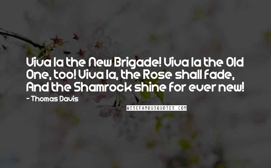 Thomas Davis Quotes: Viva la the New Brigade! Viva la the Old One, too! Viva la, the Rose shall fade, And the Shamrock shine for ever new!