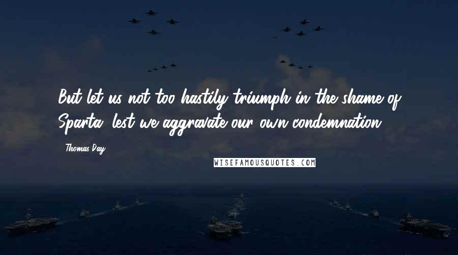 Thomas Day Quotes: But let us not too hastily triumph in the shame of Sparta, lest we aggravate our own condemnation.