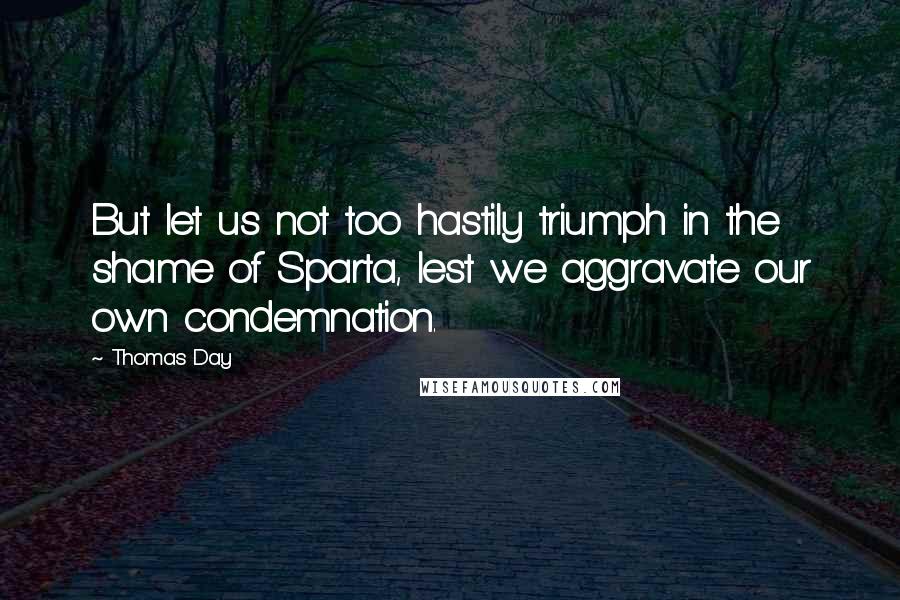 Thomas Day Quotes: But let us not too hastily triumph in the shame of Sparta, lest we aggravate our own condemnation.