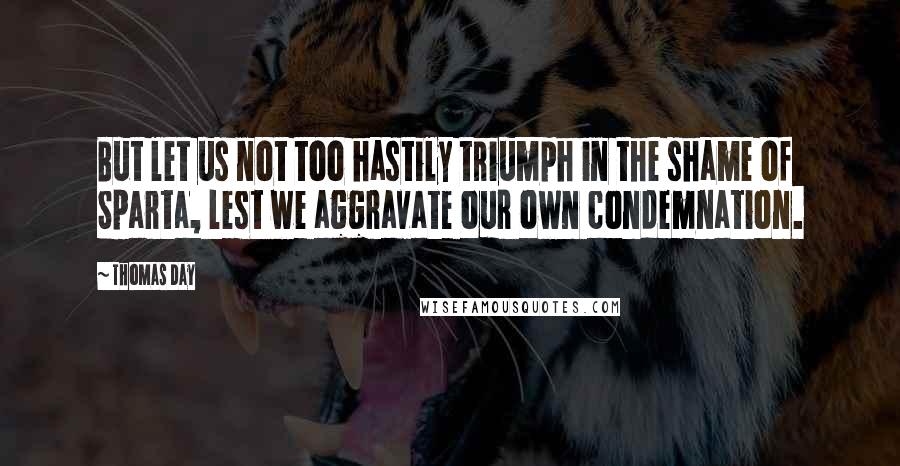 Thomas Day Quotes: But let us not too hastily triumph in the shame of Sparta, lest we aggravate our own condemnation.