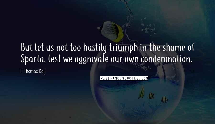 Thomas Day Quotes: But let us not too hastily triumph in the shame of Sparta, lest we aggravate our own condemnation.