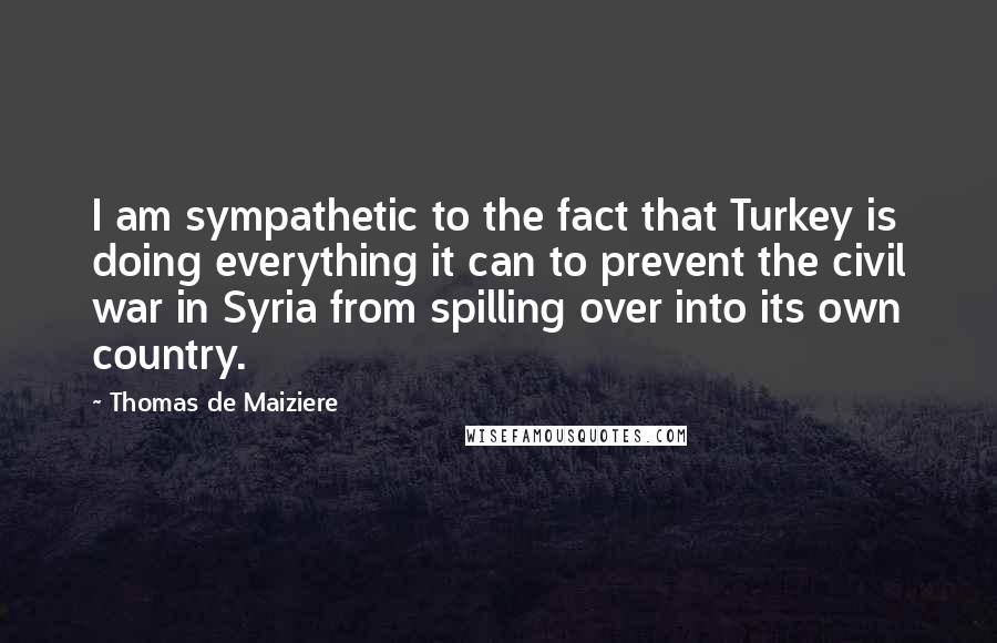 Thomas De Maiziere Quotes: I am sympathetic to the fact that Turkey is doing everything it can to prevent the civil war in Syria from spilling over into its own country.