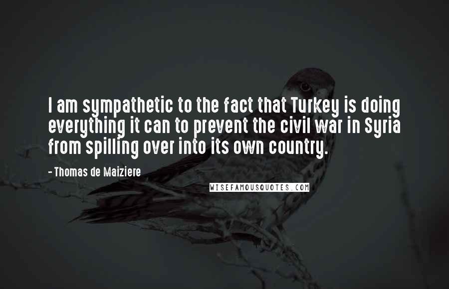 Thomas De Maiziere Quotes: I am sympathetic to the fact that Turkey is doing everything it can to prevent the civil war in Syria from spilling over into its own country.