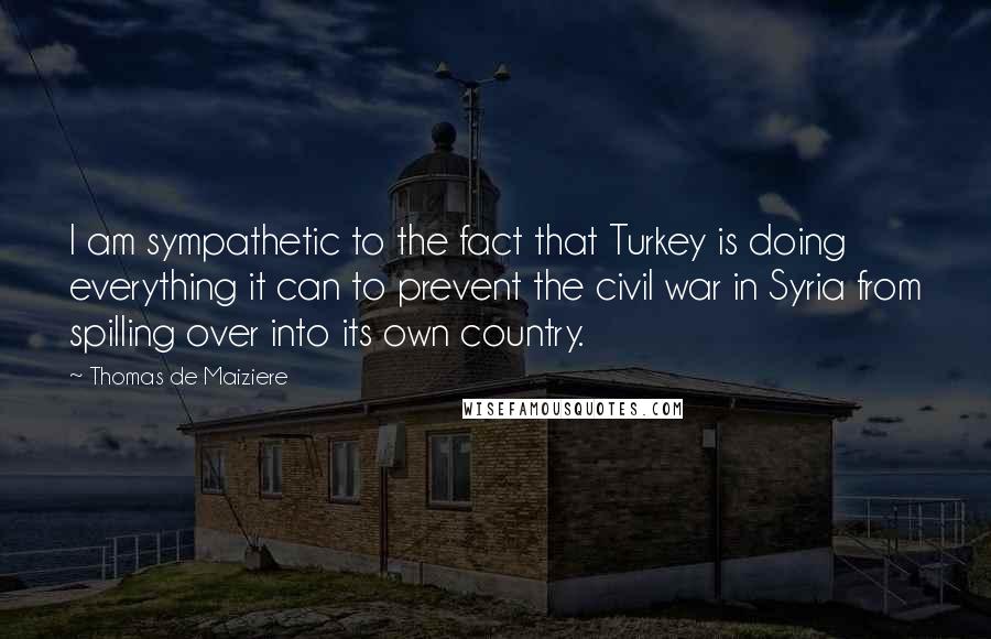 Thomas De Maiziere Quotes: I am sympathetic to the fact that Turkey is doing everything it can to prevent the civil war in Syria from spilling over into its own country.