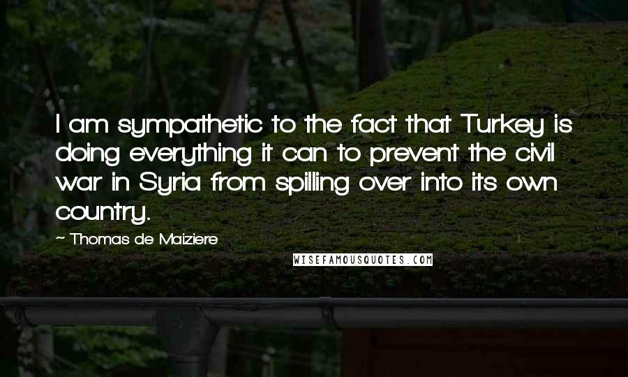 Thomas De Maiziere Quotes: I am sympathetic to the fact that Turkey is doing everything it can to prevent the civil war in Syria from spilling over into its own country.