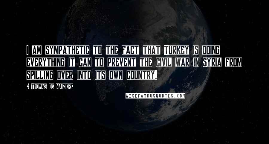 Thomas De Maiziere Quotes: I am sympathetic to the fact that Turkey is doing everything it can to prevent the civil war in Syria from spilling over into its own country.