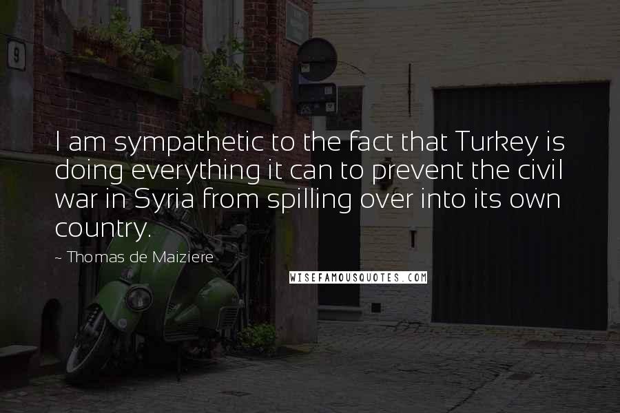 Thomas De Maiziere Quotes: I am sympathetic to the fact that Turkey is doing everything it can to prevent the civil war in Syria from spilling over into its own country.