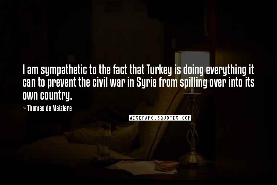 Thomas De Maiziere Quotes: I am sympathetic to the fact that Turkey is doing everything it can to prevent the civil war in Syria from spilling over into its own country.