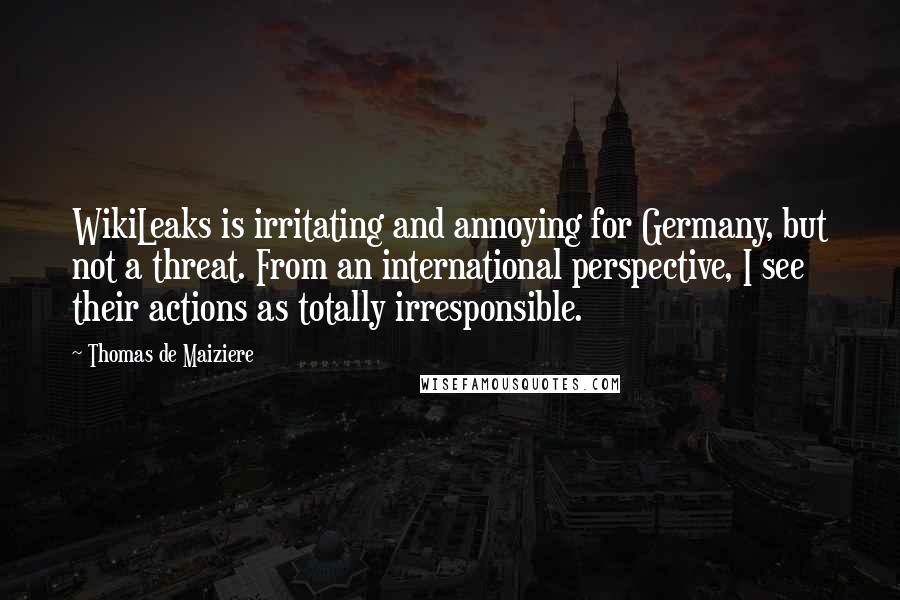 Thomas De Maiziere Quotes: WikiLeaks is irritating and annoying for Germany, but not a threat. From an international perspective, I see their actions as totally irresponsible.