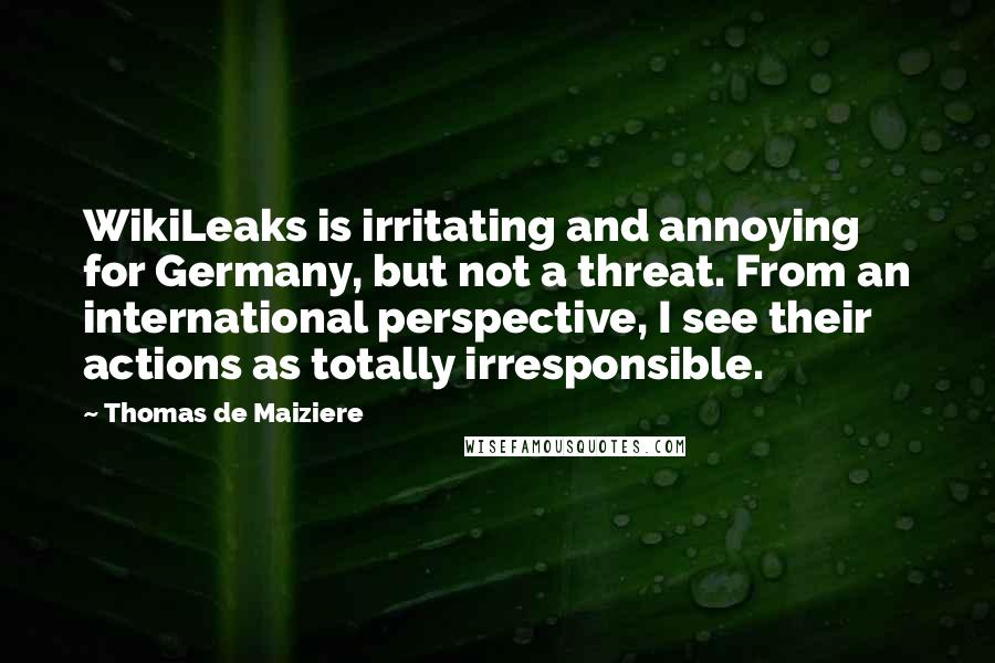 Thomas De Maiziere Quotes: WikiLeaks is irritating and annoying for Germany, but not a threat. From an international perspective, I see their actions as totally irresponsible.