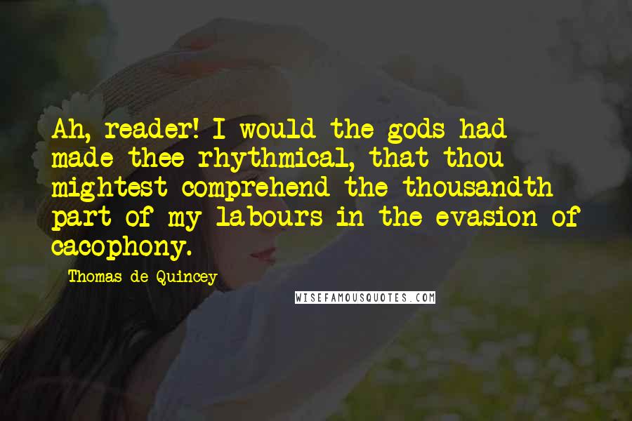 Thomas De Quincey Quotes: Ah, reader! I would the gods had made thee rhythmical, that thou mightest comprehend the thousandth part of my labours in the evasion of cacophony.