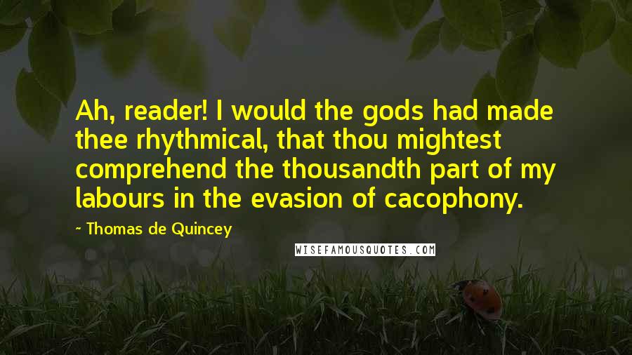 Thomas De Quincey Quotes: Ah, reader! I would the gods had made thee rhythmical, that thou mightest comprehend the thousandth part of my labours in the evasion of cacophony.