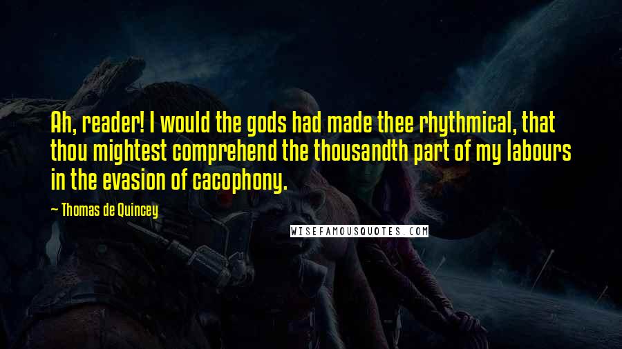 Thomas De Quincey Quotes: Ah, reader! I would the gods had made thee rhythmical, that thou mightest comprehend the thousandth part of my labours in the evasion of cacophony.