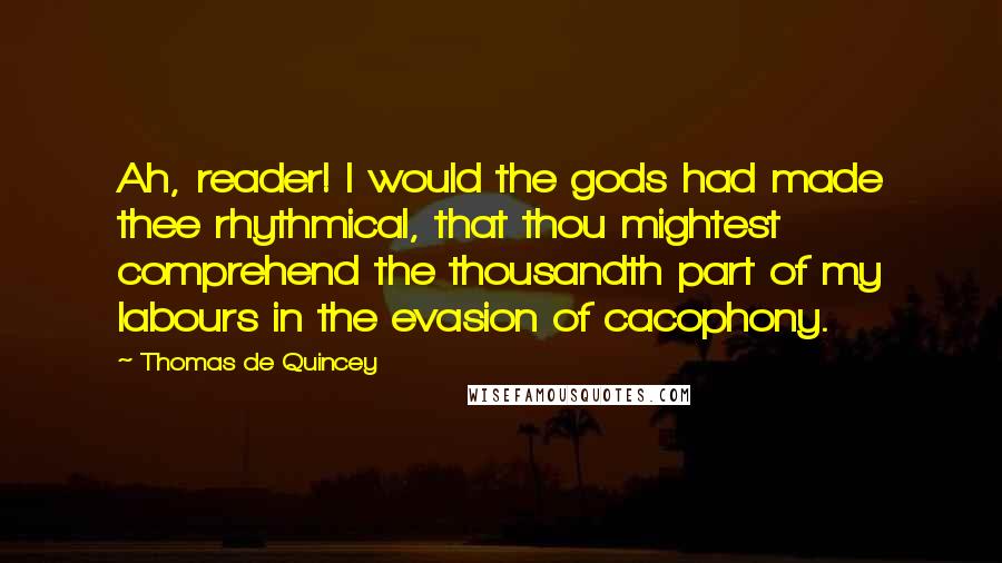 Thomas De Quincey Quotes: Ah, reader! I would the gods had made thee rhythmical, that thou mightest comprehend the thousandth part of my labours in the evasion of cacophony.