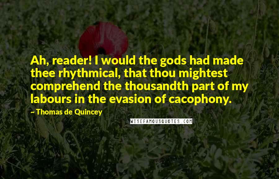 Thomas De Quincey Quotes: Ah, reader! I would the gods had made thee rhythmical, that thou mightest comprehend the thousandth part of my labours in the evasion of cacophony.