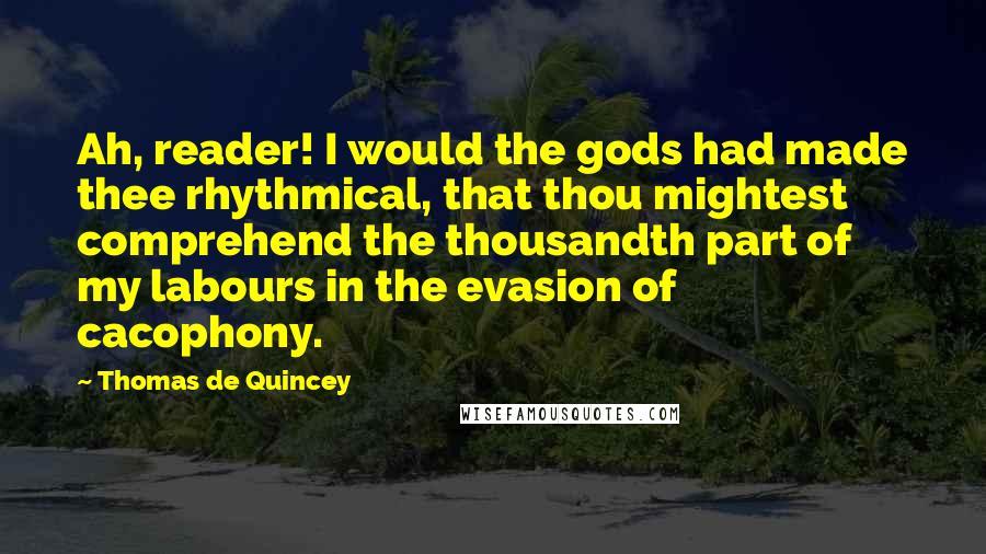 Thomas De Quincey Quotes: Ah, reader! I would the gods had made thee rhythmical, that thou mightest comprehend the thousandth part of my labours in the evasion of cacophony.