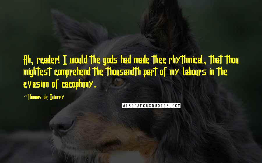 Thomas De Quincey Quotes: Ah, reader! I would the gods had made thee rhythmical, that thou mightest comprehend the thousandth part of my labours in the evasion of cacophony.