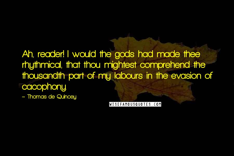 Thomas De Quincey Quotes: Ah, reader! I would the gods had made thee rhythmical, that thou mightest comprehend the thousandth part of my labours in the evasion of cacophony.