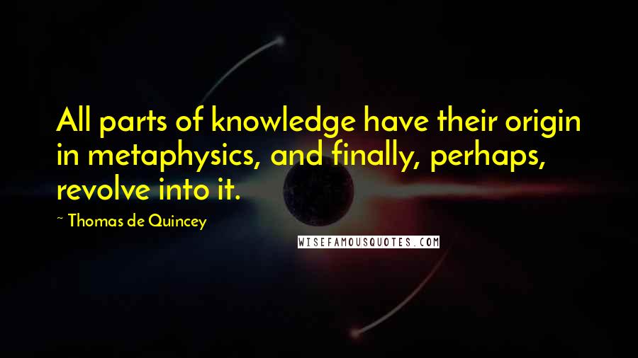 Thomas De Quincey Quotes: All parts of knowledge have their origin in metaphysics, and finally, perhaps, revolve into it.