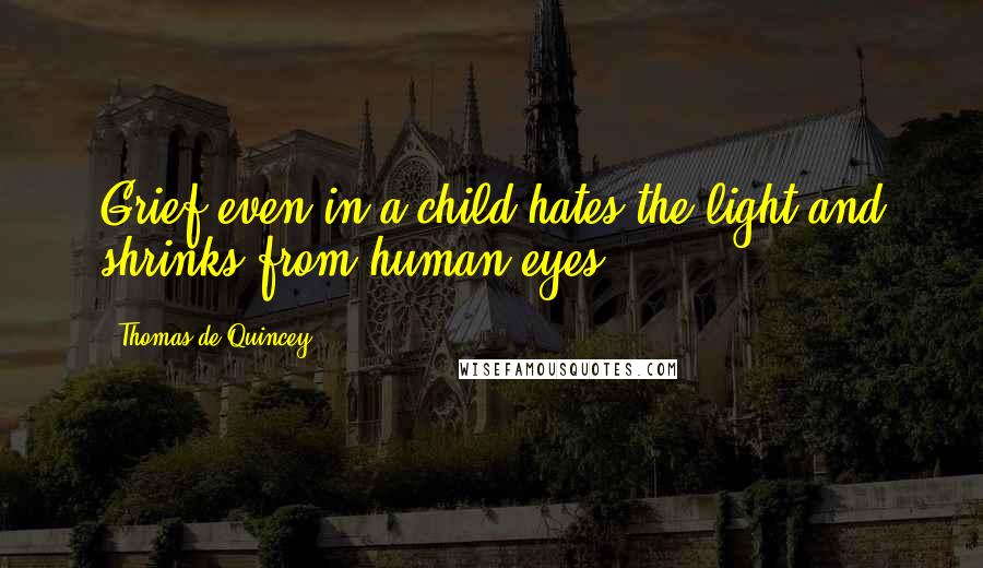 Thomas De Quincey Quotes: Grief even in a child hates the light and shrinks from human eyes.