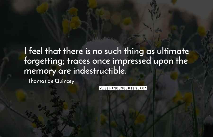 Thomas De Quincey Quotes: I feel that there is no such thing as ultimate forgetting; traces once impressed upon the memory are indestructible.