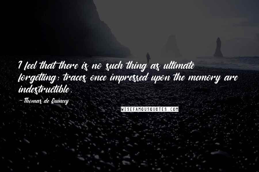 Thomas De Quincey Quotes: I feel that there is no such thing as ultimate forgetting; traces once impressed upon the memory are indestructible.