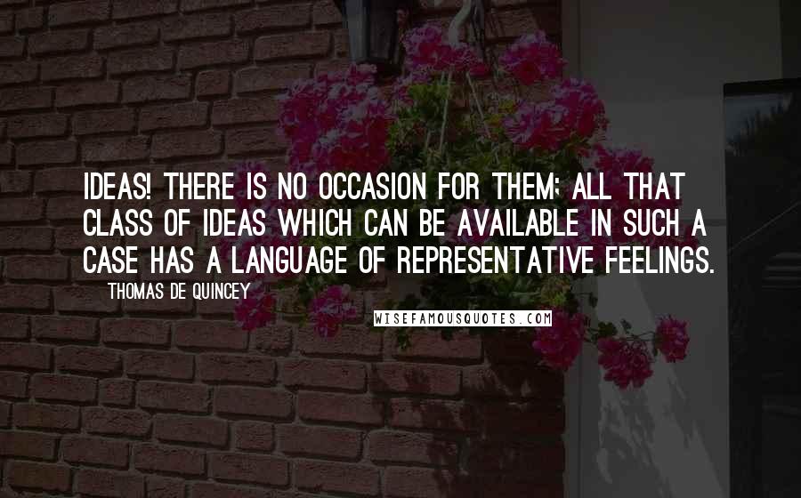 Thomas De Quincey Quotes: Ideas! There is no occasion for them; all that class of ideas which can be available in such a case has a language of representative feelings.