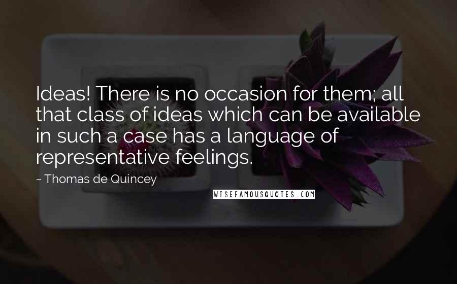 Thomas De Quincey Quotes: Ideas! There is no occasion for them; all that class of ideas which can be available in such a case has a language of representative feelings.