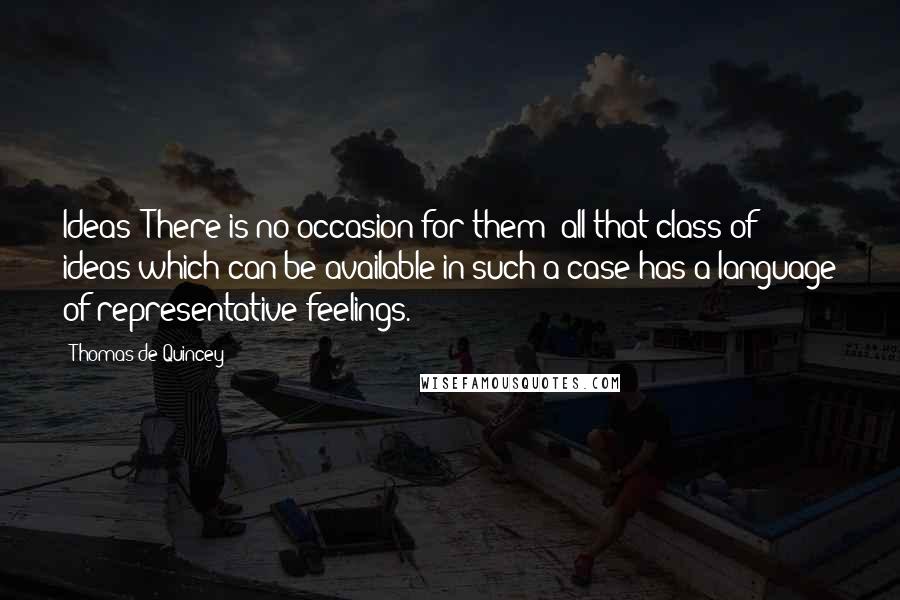 Thomas De Quincey Quotes: Ideas! There is no occasion for them; all that class of ideas which can be available in such a case has a language of representative feelings.