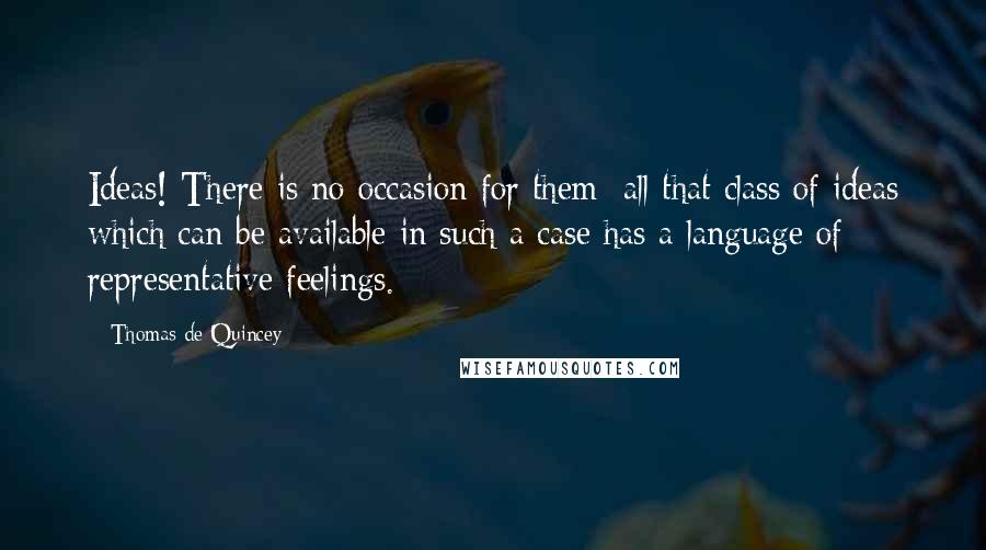 Thomas De Quincey Quotes: Ideas! There is no occasion for them; all that class of ideas which can be available in such a case has a language of representative feelings.