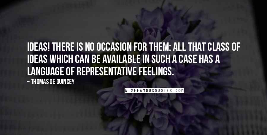 Thomas De Quincey Quotes: Ideas! There is no occasion for them; all that class of ideas which can be available in such a case has a language of representative feelings.