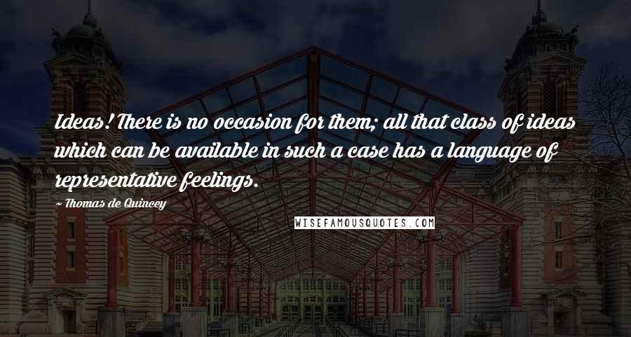 Thomas De Quincey Quotes: Ideas! There is no occasion for them; all that class of ideas which can be available in such a case has a language of representative feelings.