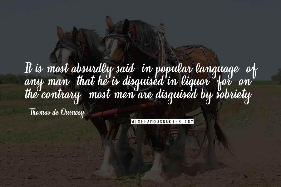 Thomas De Quincey Quotes: It is most absurdly said, in popular language, of any man, that he is disguised in liquor; for, on the contrary, most men are disguised by sobriety.