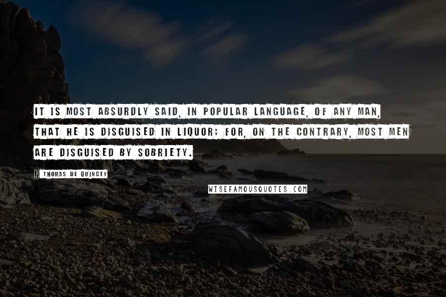 Thomas De Quincey Quotes: It is most absurdly said, in popular language, of any man, that he is disguised in liquor; for, on the contrary, most men are disguised by sobriety.