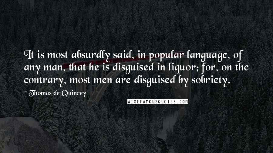 Thomas De Quincey Quotes: It is most absurdly said, in popular language, of any man, that he is disguised in liquor; for, on the contrary, most men are disguised by sobriety.