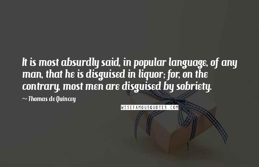 Thomas De Quincey Quotes: It is most absurdly said, in popular language, of any man, that he is disguised in liquor; for, on the contrary, most men are disguised by sobriety.