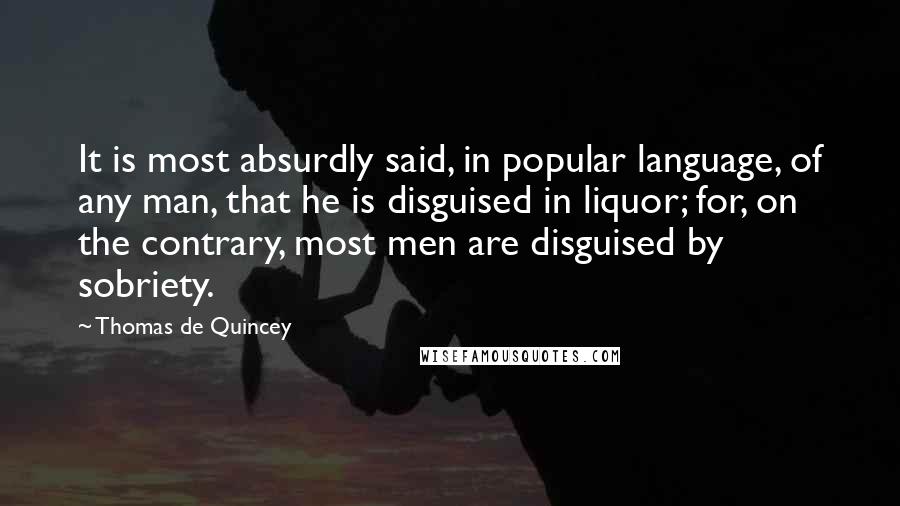 Thomas De Quincey Quotes: It is most absurdly said, in popular language, of any man, that he is disguised in liquor; for, on the contrary, most men are disguised by sobriety.