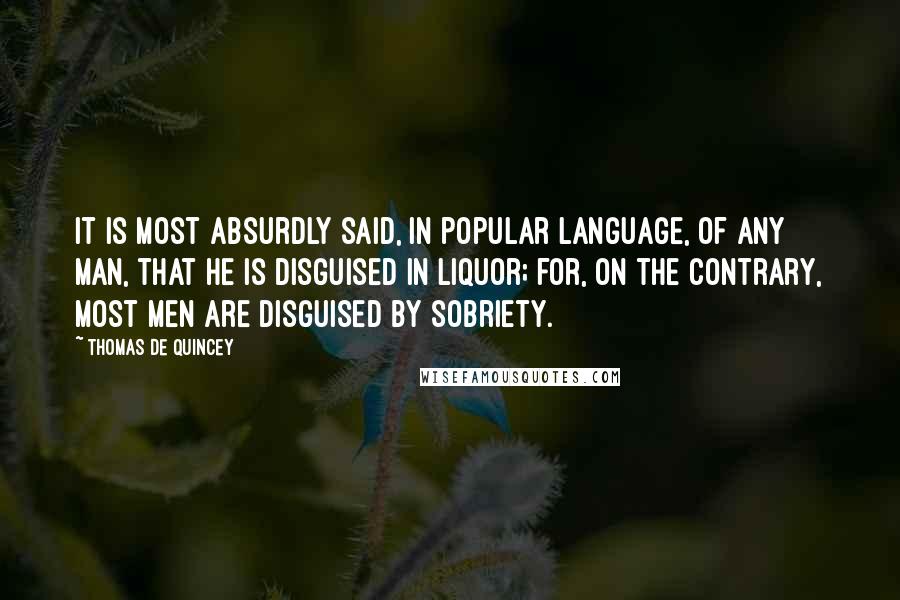 Thomas De Quincey Quotes: It is most absurdly said, in popular language, of any man, that he is disguised in liquor; for, on the contrary, most men are disguised by sobriety.