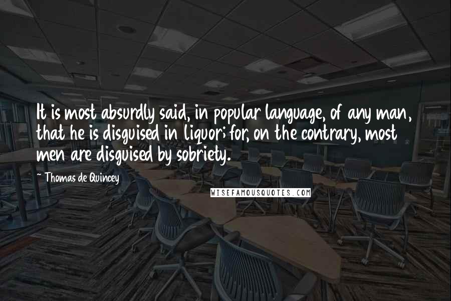 Thomas De Quincey Quotes: It is most absurdly said, in popular language, of any man, that he is disguised in liquor; for, on the contrary, most men are disguised by sobriety.