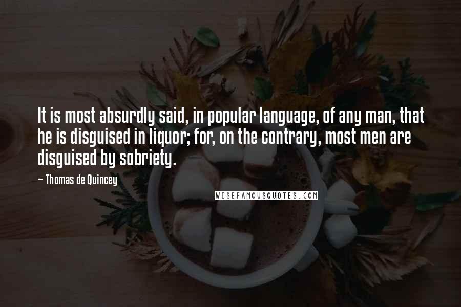 Thomas De Quincey Quotes: It is most absurdly said, in popular language, of any man, that he is disguised in liquor; for, on the contrary, most men are disguised by sobriety.
