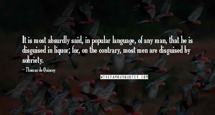 Thomas De Quincey Quotes: It is most absurdly said, in popular language, of any man, that he is disguised in liquor; for, on the contrary, most men are disguised by sobriety.