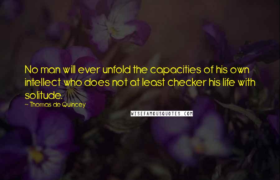 Thomas De Quincey Quotes: No man will ever unfold the capacities of his own intellect who does not at least checker his life with solitude.