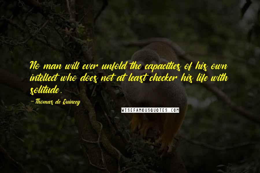 Thomas De Quincey Quotes: No man will ever unfold the capacities of his own intellect who does not at least checker his life with solitude.